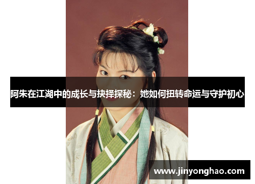 阿朱在江湖中的成长与抉择探秘：她如何扭转命运与守护初心